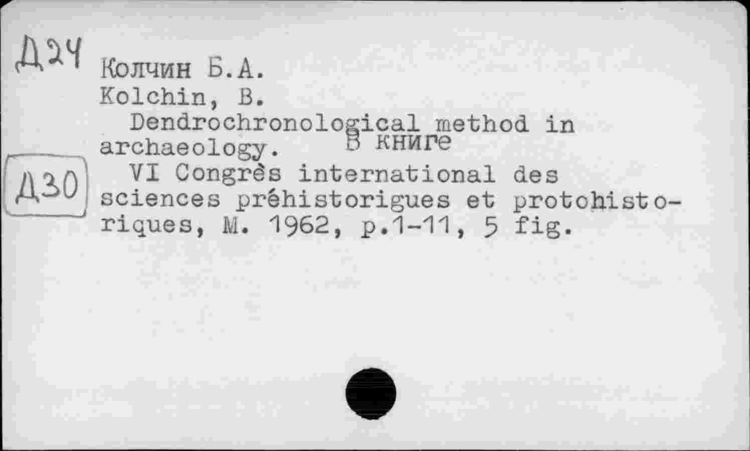 ﻿Колчин Б.А.
Kolchin, В.
Dendrochronological method in archaeology. книге
VI Congrès international des sciences préhistorigues et protchist riques, M. 1962, p.1-11, 5 fig.